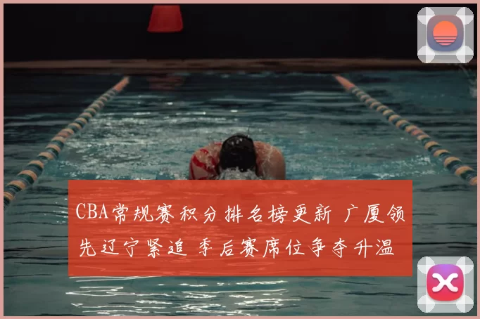 CBA常规赛积分排名榜更新 广厦领先辽宁紧追 季后赛席位争夺升温