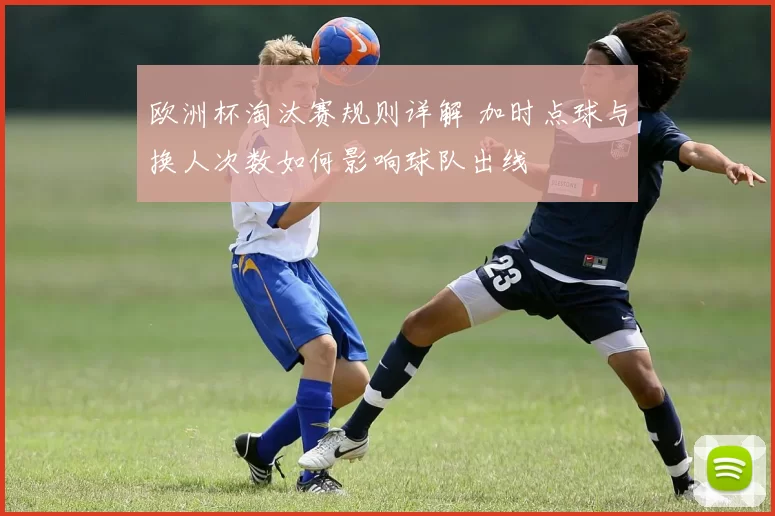 欧洲杯淘汰赛规则详解 加时点球与换人次数如何影响球队出线