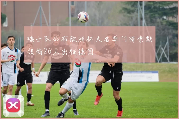 瑞士队公布欧洲杯大名单门将索默领衔26人出征德国