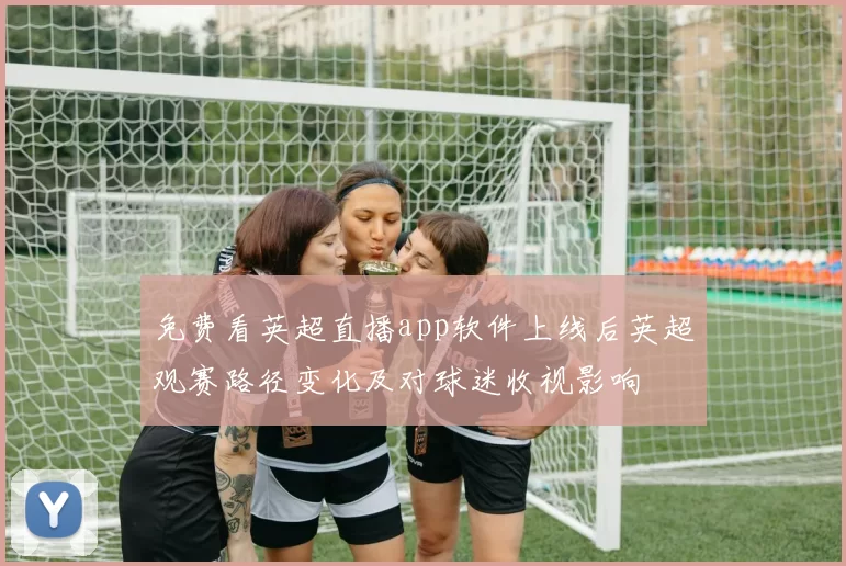 免费看英超直播app软件上线后英超观赛路径变化及对球迷收视影响