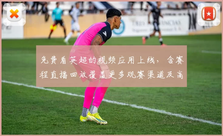 免费看英超的视频应用上线，含赛程直播回放覆盖更多观赛渠道及高清画质