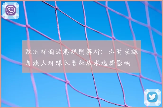 欧洲杯淘汰赛规则解析：加时点球与换人对球队晋级战术选择影响