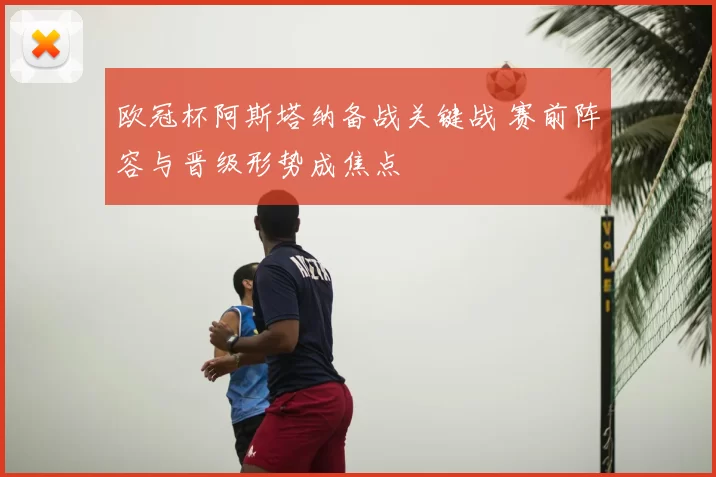 欧冠杯阿斯塔纳备战关键战 赛前阵容与晋级形势成焦点