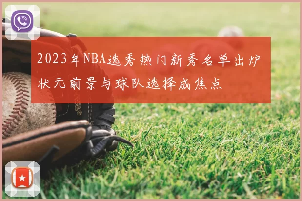 2023年NBA选秀热门新秀名单出炉 状元前景与球队选择成焦点