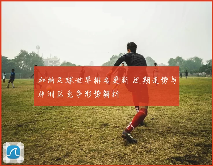 加纳足球世界排名更新 近期走势与非洲区竞争形势解析