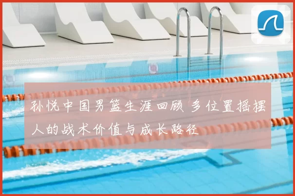 孙悦中国男篮生涯回顾 多位置摇摆人的战术价值与成长路径