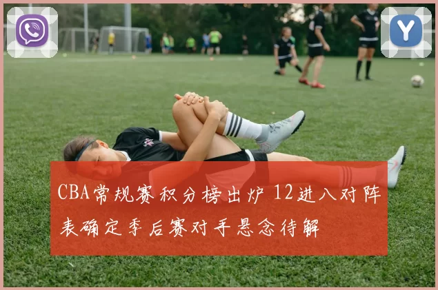 CBA常规赛积分榜出炉 12进八对阵表确定季后赛对手悬念待解