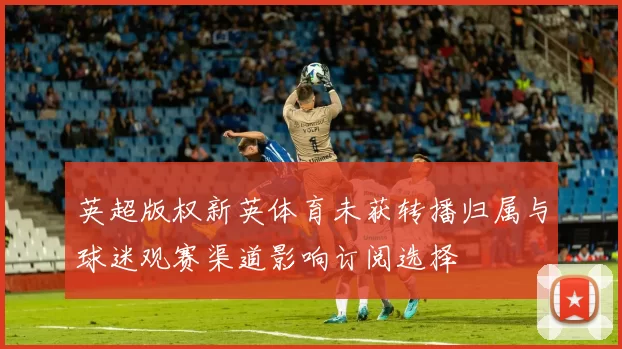 英超版权新英体育未获转播归属与球迷观赛渠道影响订阅选择