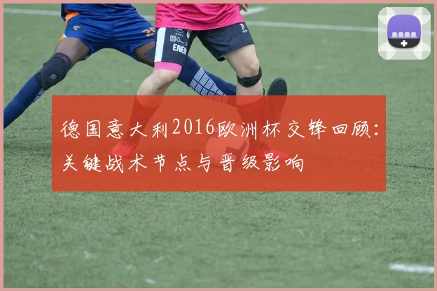 德国意大利2016欧洲杯交锋回顾：关键战术节点与晋级影响