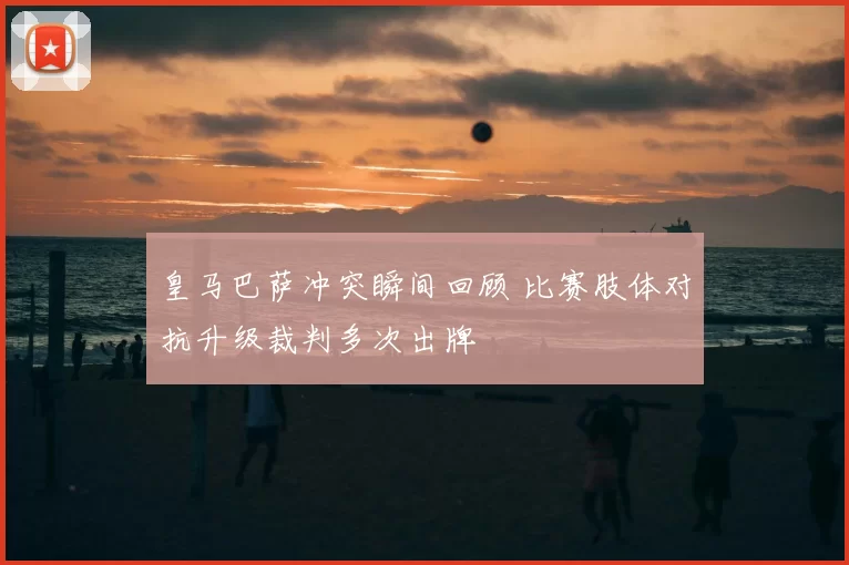 皇马巴萨冲突瞬间回顾 比赛肢体对抗升级裁判多次出牌