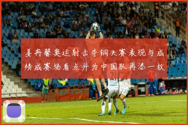 姜冉馨奥运射击夺铜决赛表现与成绩成赛场看点并为中国队再添一枚奖牌
