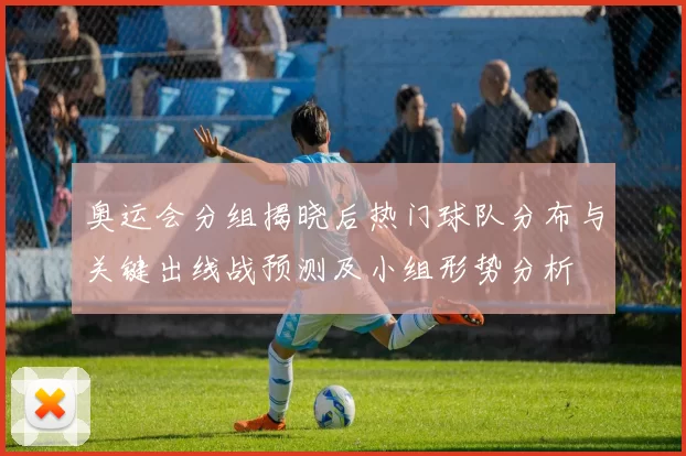 奥运会分组揭晓后热门球队分布与关键出线战预测及小组形势分析