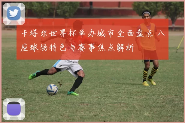 卡塔尔世界杯举办城市全面盘点 八座球场特色与赛事焦点解析