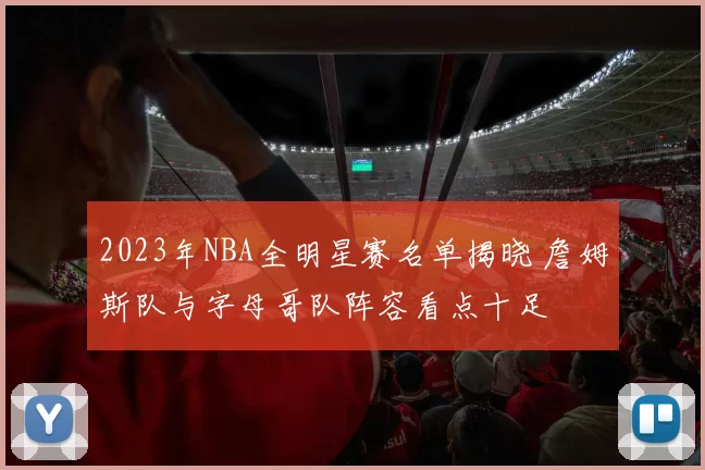 2023年NBA全明星赛名单揭晓 詹姆斯队与字母哥队阵容看点十足