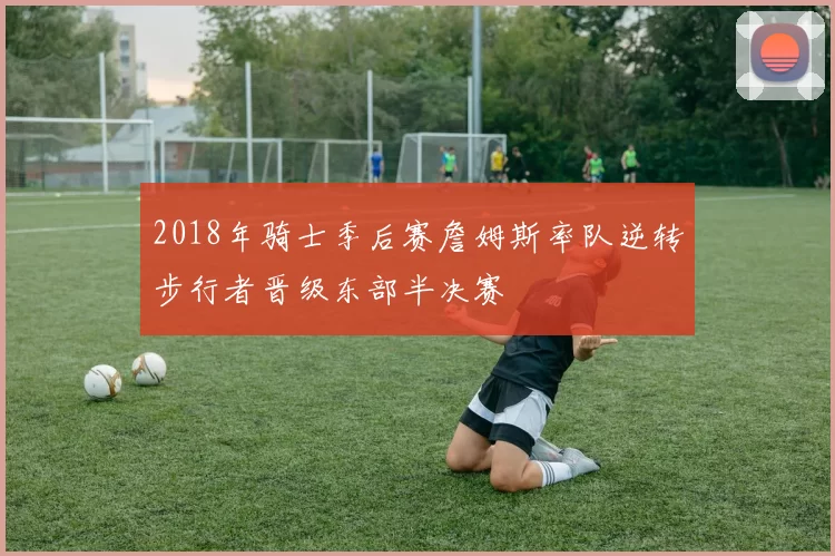 2018年骑士季后赛詹姆斯率队逆转步行者晋级东部半决赛