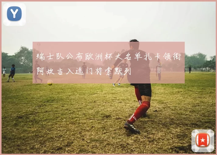 瑞士队公布欧洲杯大名单扎卡领衔阿坎吉入选门将索默列