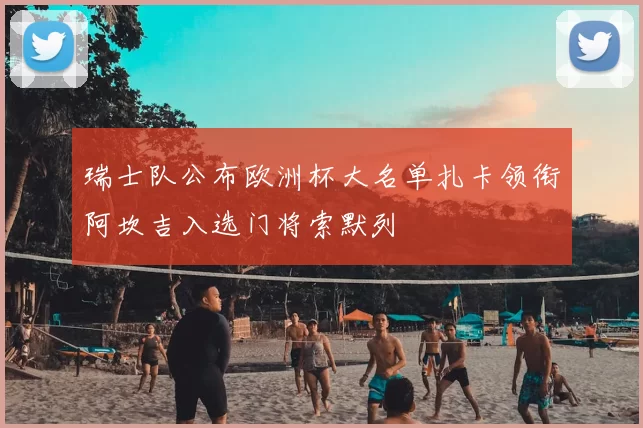 瑞士队公布欧洲杯大名单扎卡领衔阿坎吉入选门将索默列