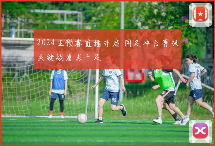 2024亚预赛直播开启 国足冲击晋级关键战看点十足