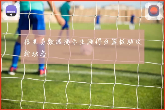 格里芬数据揭示生涯得分篮板助攻新动态