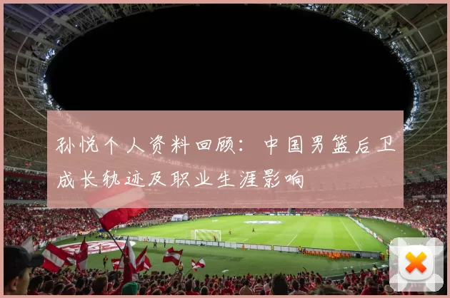 孙悦个人资料回顾：中国男篮后卫成长轨迹及职业生涯影响