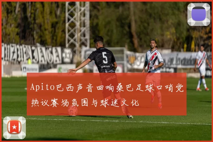 Apito巴西声音回响桑巴足球口哨党热议赛场氛围与球迷文化