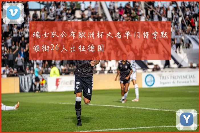 瑞士队公布欧洲杯大名单门将索默领衔26人出征德国