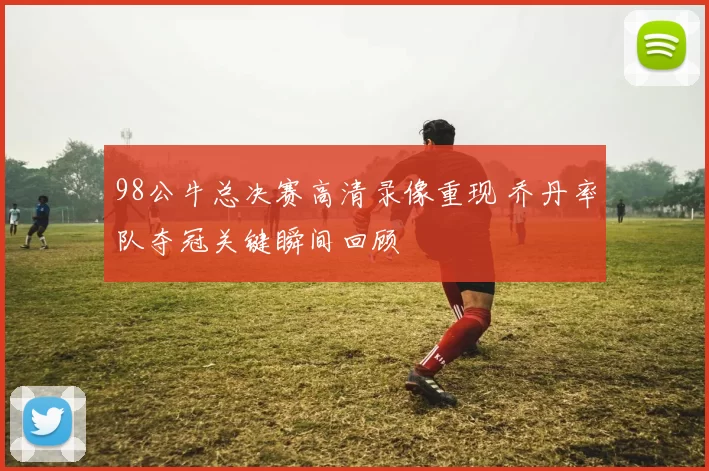 98公牛总决赛高清录像重现 乔丹率队夺冠关键瞬间回顾