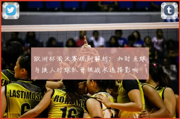 欧洲杯淘汰赛规则解析：加时点球与换人对球队晋级战术选择影响