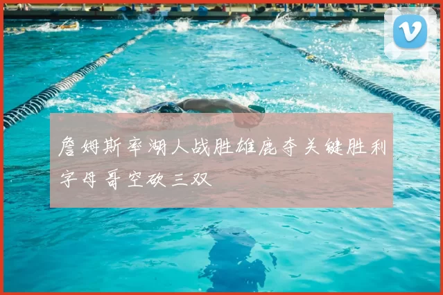 詹姆斯率湖人战胜雄鹿夺关键胜利字母哥空砍三双