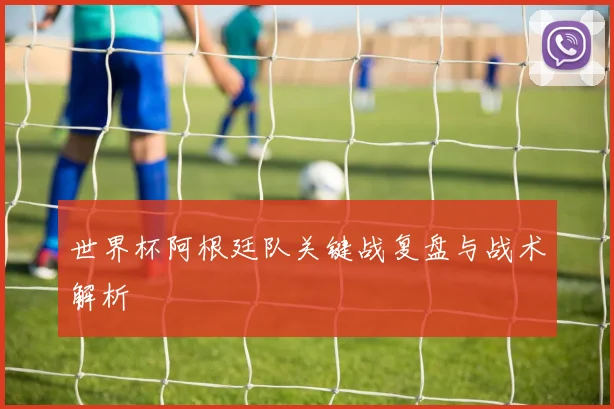世界杯阿根廷队关键战复盘与战术解析