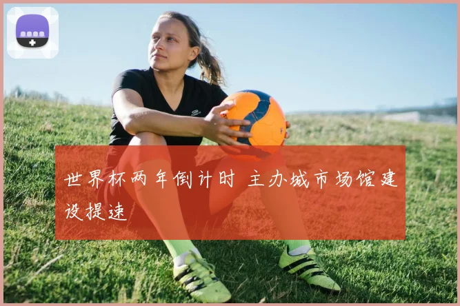 世界杯两年倒计时 主办城市场馆建设提速