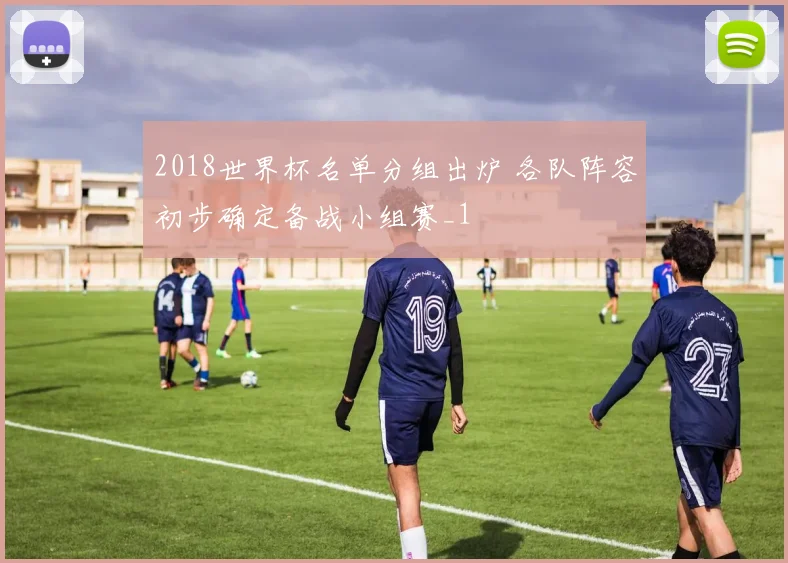 2018世界杯名单分组出炉 各队阵容初步确定备战小组赛_1