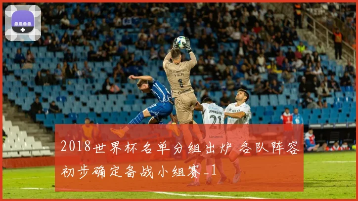 2018世界杯名单分组出炉 各队阵容初步确定备战小组赛_1