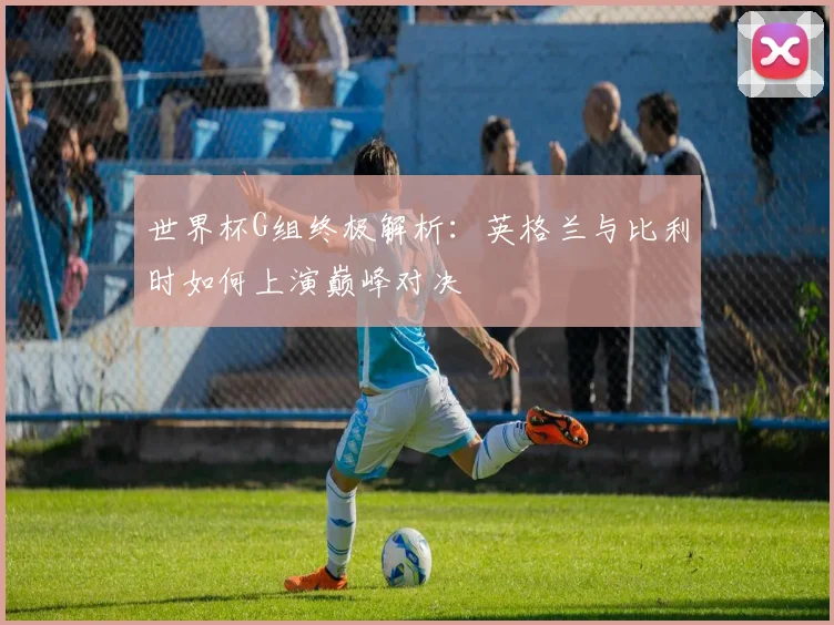 世界杯G组终极解析：英格兰与比利时如何上演巅峰对决